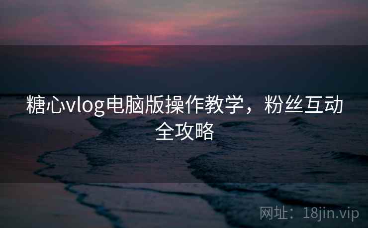 糖心vlog电脑版操作教学，粉丝互动全攻略
