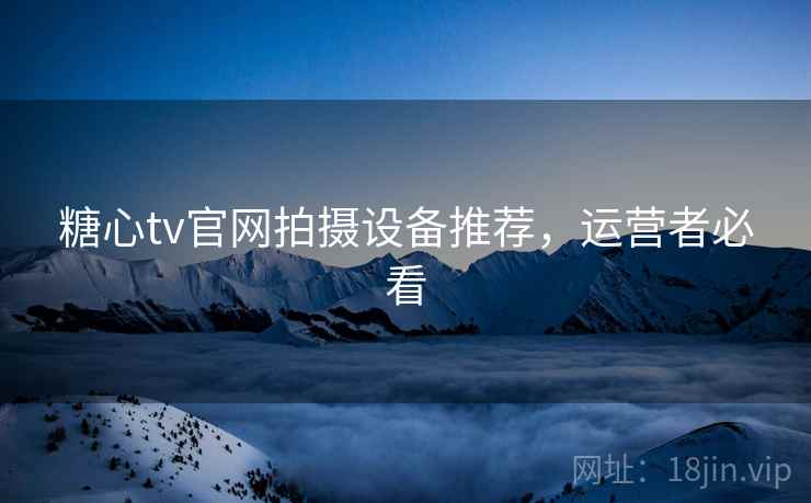 糖心tv官网拍摄设备推荐,运营者必看