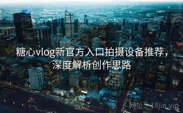 糖心vlog新官方入口拍摄设备推荐，深度解析创作思路