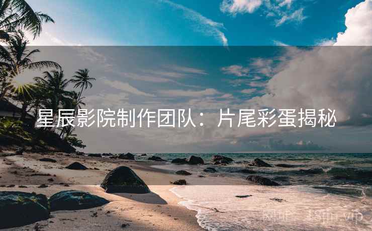 星辰影院制作团队:片尾彩蛋揭秘