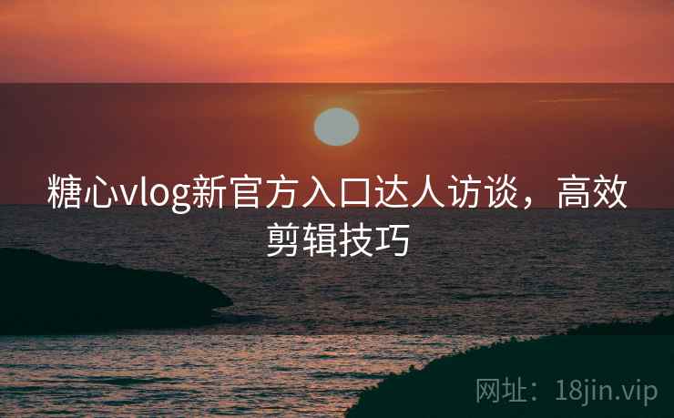 糖心vlog新官方入口达人访谈，高效剪辑技巧